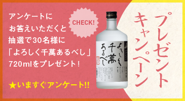 プレゼント キャヤンペーン
      アンケートに お答えいただくと 抽選で30名様に 「よろしく千萬あるべし」 720mlをプレゼント！
      ★いますぐアンケート!!