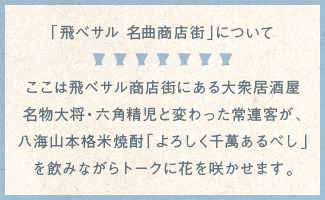 「飛べサル 名曲商店街」について
ここは飛べサル商店街にある大衆居酒屋名物大将・六角精児と変わった常連客が、八海山本格米焼酎「よろしく千萬あるべし」を飲みながらトークに花を咲かせます。